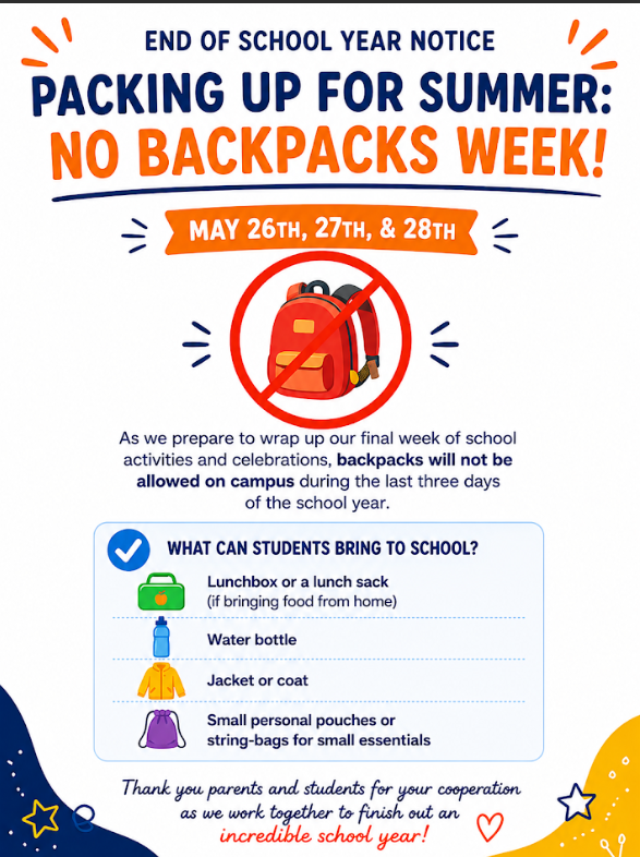 As we prepare to wrap up our final week of school activities and celebrations, backpacks will not be allowed on campus during the last three days of the school year.   What can students bring to school?  - Lunchbox or lunch sack (if bringing food from home)  - Waterbottle  - Jacket or coat  - Small personal pouches or string-bags for small essentials  Thank you parents and students for your cooperation as we work together to finish out an incredible school year!