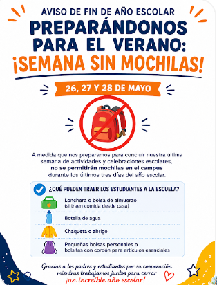 A medida que nos preparamos para concluir nuestra última semana de actividades y celebraciones escolares, no se permitiran mochilas en el campus durante los últimos tres días del año escolar.   ¿Qué puedden traer los estudiantes a la escuela?  - Lonchera o bolsa de almuerzo  - Botella de agua  - Chaqueta o abrigo  - Pequeñas bolsas personales o bolsitas con cordón para articulos esenciales  ¡Gracias a los padres y esudiantes por su cooperación mientras trabajamos juntos para cerrar un increíble año escolar!