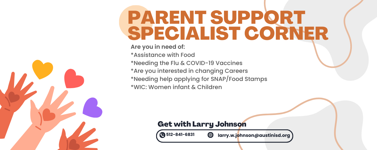 Parent Support Specialist Corner - Are you in need of: Assistance with food. Needing the Flu & COVID-19 vaccines. Are you interested in changing careers. Needing help applying for SNAP/food stamps. WIC: Women infant & children. Get with Larry Johnson 512.841.6831, larry.w.johnson@austinisd.org
